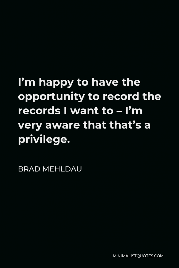 Brad Mehldau Quote - I’m happy to have the opportunity to record the records I want to – I’m very aware that that’s a privilege.