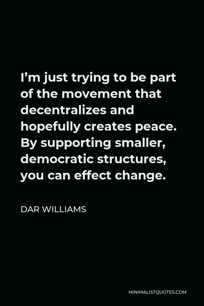 Dar Williams Quote - I’m just trying to be part of the movement that decentralizes and hopefully creates peace. By supporting smaller, democratic structures, you can effect change.