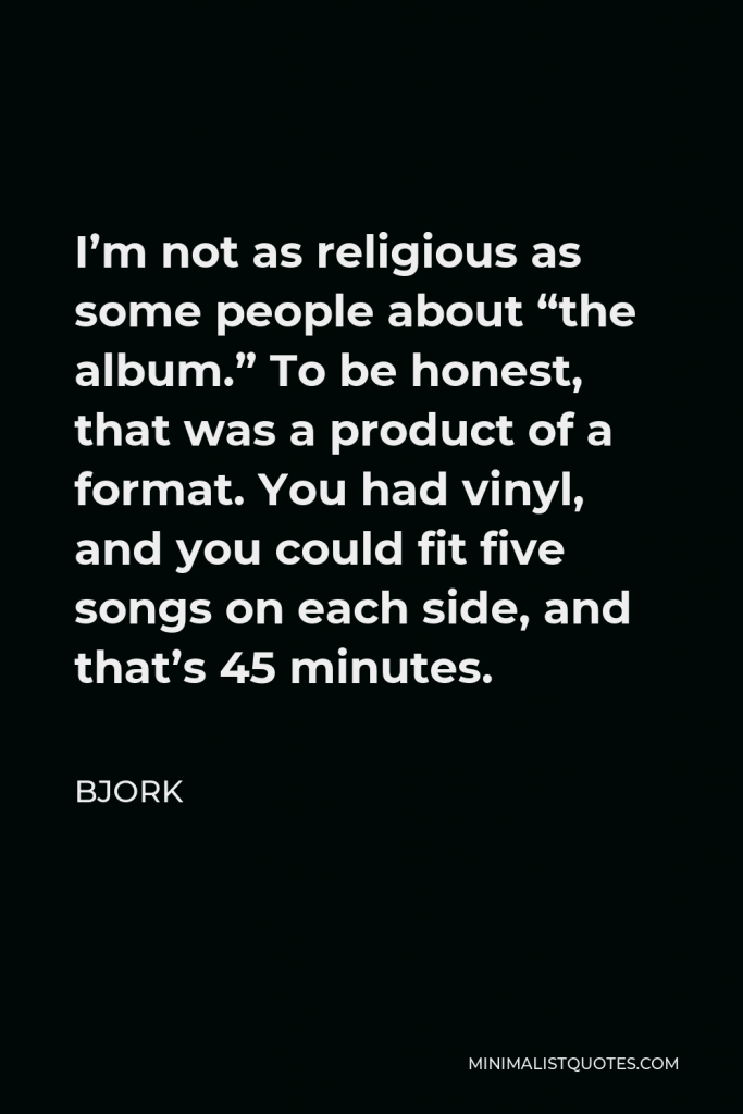 Bjork Quote - I’m not as religious as some people about “the album.” To be honest, that was a product of a format. You had vinyl, and you could fit five songs on each side, and that’s 45 minutes.