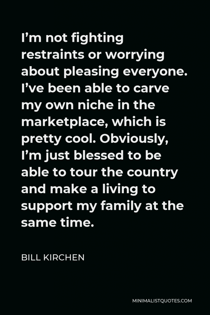 Bill Kirchen Quote - I’m not fighting restraints or worrying about pleasing everyone. I’ve been able to carve my own niche in the marketplace, which is pretty cool. Obviously, I’m just blessed to be able to tour the country and make a living to support my family at the same time.