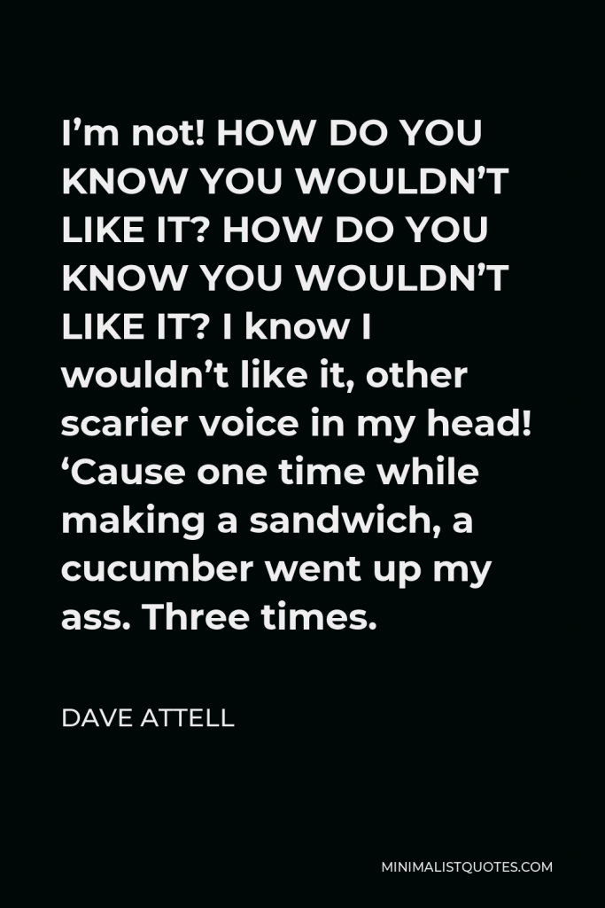 Dave Attell Quote - I’m not! HOW DO YOU KNOW YOU WOULDN’T LIKE IT? HOW DO YOU KNOW YOU WOULDN’T LIKE IT? I know I wouldn’t like it, other scarier voice in my head! ‘Cause one time while making a sandwich, a cucumber went up my ass. Three times.