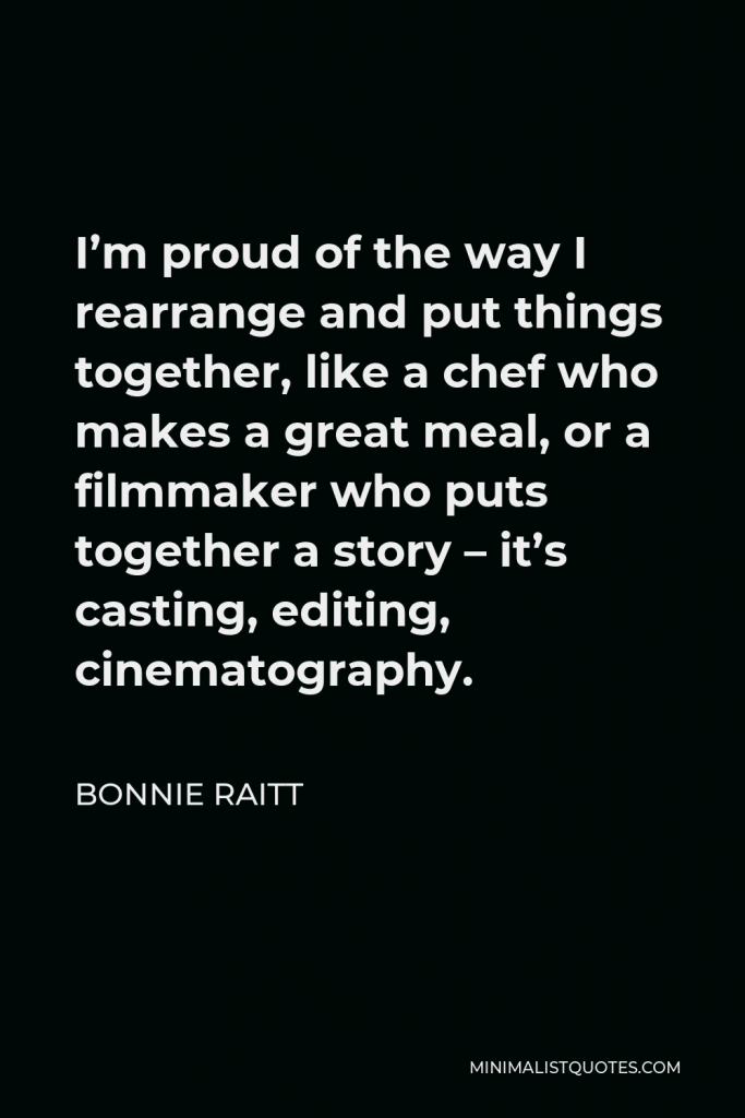 Bonnie Raitt Quote - I’m proud of the way I rearrange and put things together, like a chef who makes a great meal, or a filmmaker who puts together a story – it’s casting, editing, cinematography.