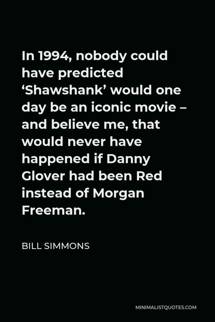 Bill Simmons Quote - In 1994, nobody could have predicted ‘Shawshank’ would one day be an iconic movie – and believe me, that would never have happened if Danny Glover had been Red instead of Morgan Freeman.