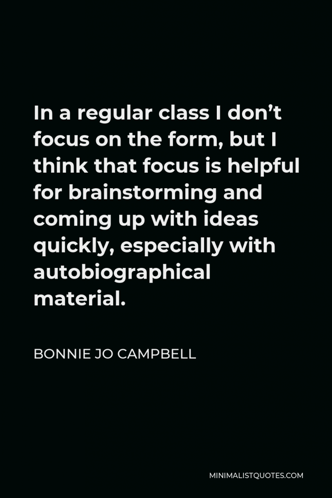 Bonnie Jo Campbell Quote - In a regular class I don’t focus on the form, but I think that focus is helpful for brainstorming and coming up with ideas quickly, especially with autobiographical material.