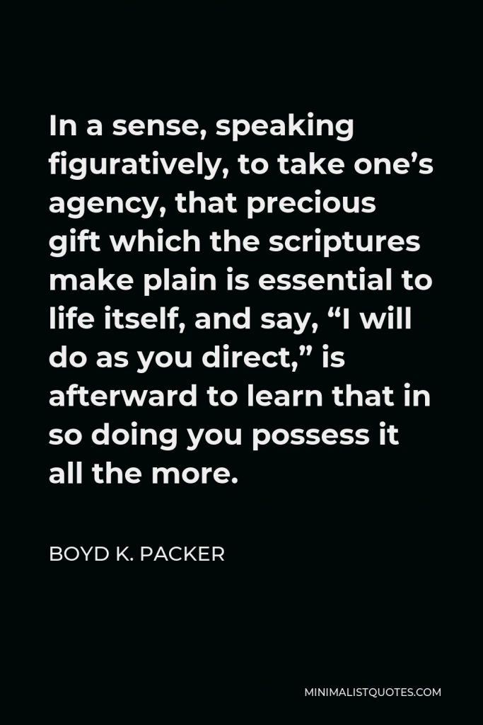 Boyd K. Packer Quote - In a sense, speaking figuratively, to take one’s agency, that precious gift which the scriptures make plain is essential to life itself, and say, “I will do as you direct,” is afterward to learn that in so doing you possess it all the more.