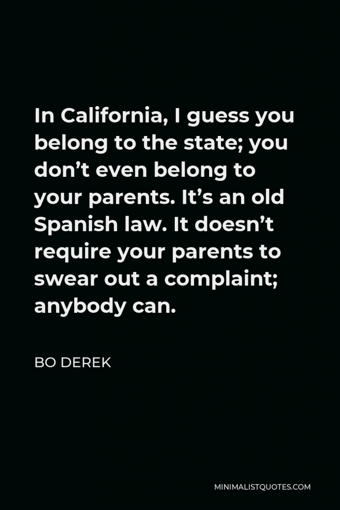 Bo Derek Quote - In California, I guess you belong to the state; you don’t even belong to your parents. It’s an old Spanish law. It doesn’t require your parents to swear out a complaint; anybody can.
