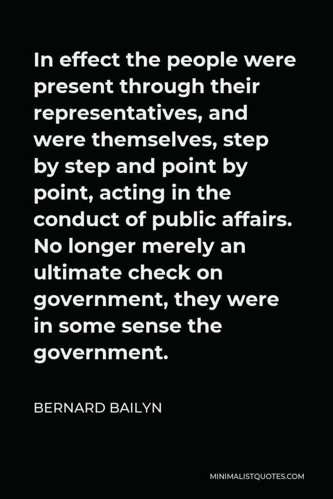 Bernard Bailyn Quote - In effect the people were present through their representatives, and were themselves, step by step and point by point, acting in the conduct of public affairs. No longer merely an ultimate check on government, they were in some sense the government.