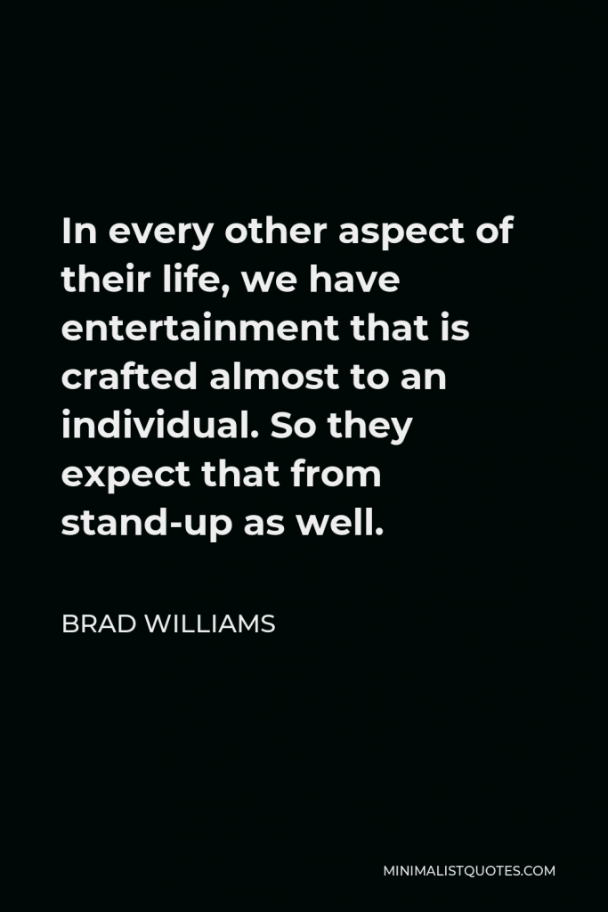 Brad Williams Quote - In every other aspect of their life, we have entertainment that is crafted almost to an individual. So they expect that from stand-up as well.