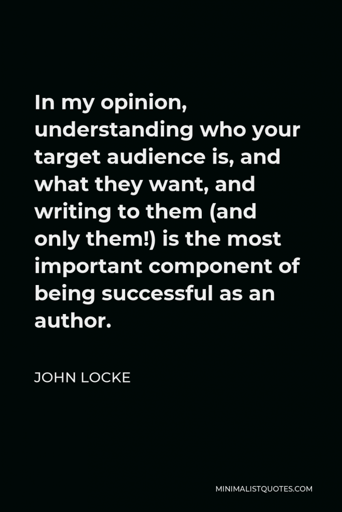 John Locke Quote - In my opinion, understanding who your target audience is, and what they want, and writing to them (and only them!) is the most important component of being successful as an author.