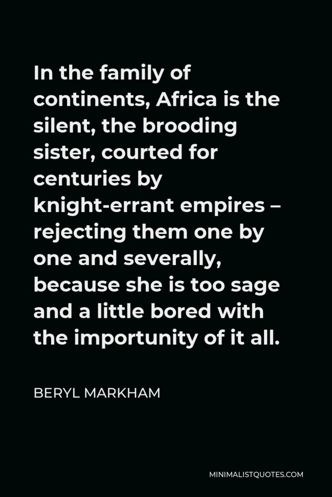 Beryl Markham Quote - In the family of continents, Africa is the silent, the brooding sister, courted for centuries by knight-errant empires – rejecting them one by one and severally, because she is too sage and a little bored with the importunity of it all.