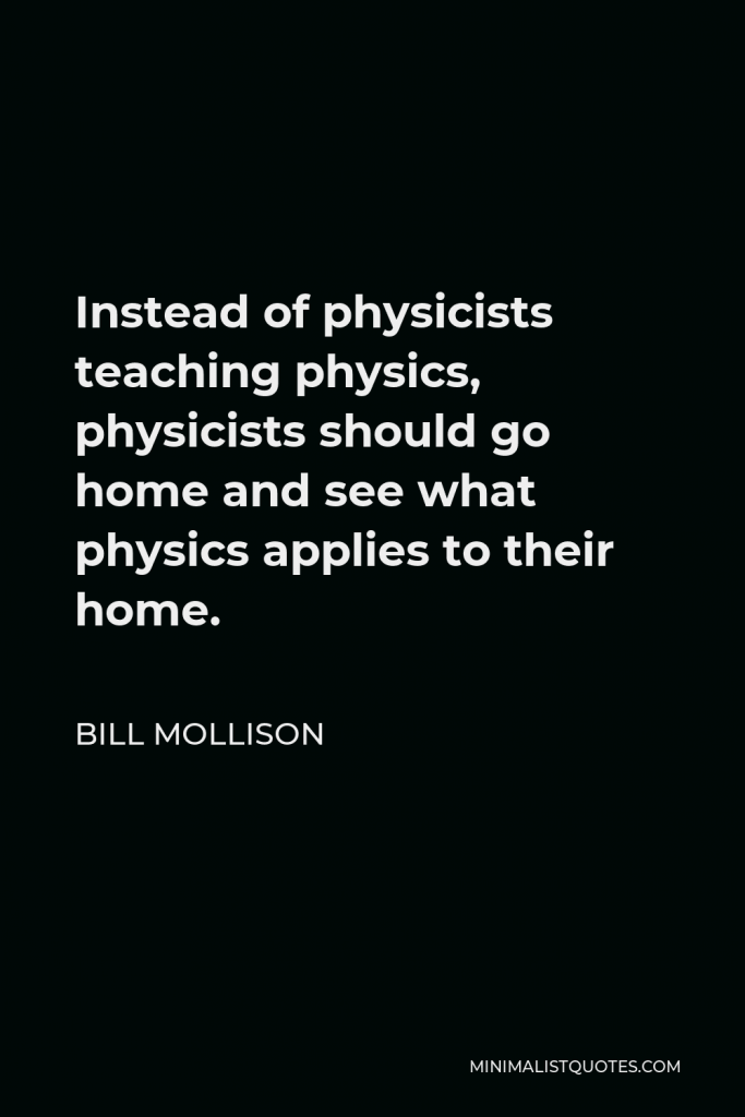 Bill Mollison Quote - Instead of physicists teaching physics, physicists should go home and see what physics applies to their home.