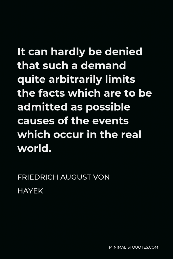 Friedrich August von Hayek Quote - It can hardly be denied that such a demand quite arbitrarily limits the facts which are to be admitted as possible causes of the events which occur in the real world.