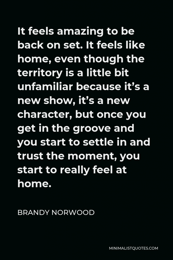 Brandy Norwood Quote - It feels amazing to be back on set. It feels like home, even though the territory is a little bit unfamiliar because it’s a new show, it’s a new character, but once you get in the groove and you start to settle in and trust the moment, you start to really feel at home.