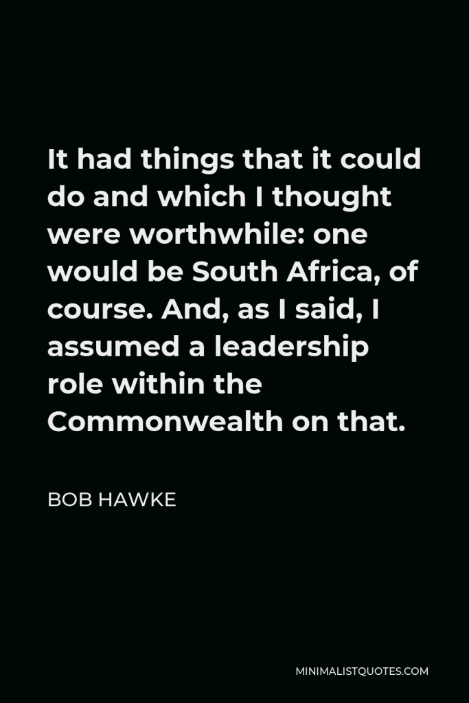 Bob Hawke Quote - It had things that it could do and which I thought were worthwhile: one would be South Africa, of course. And, as I said, I assumed a leadership role within the Commonwealth on that.