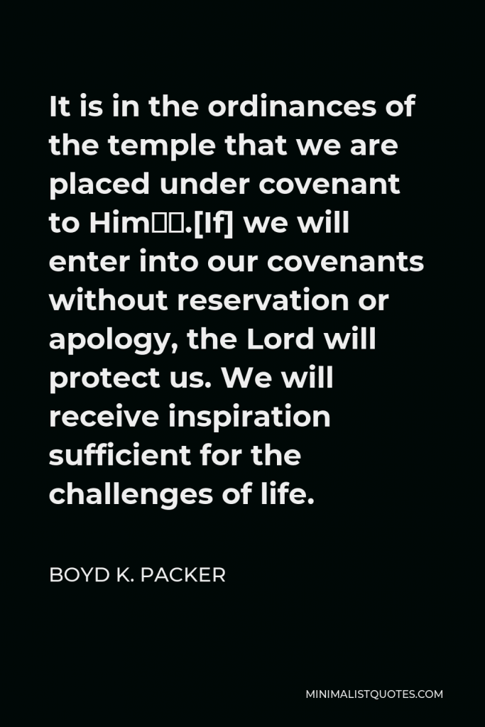 Boyd K. Packer Quote - It is in the ordinances of the temple that we are placed under covenant to Him….[If] we will enter into our covenants without reservation or apology, the Lord will protect us. We will receive inspiration sufficient for the challenges of life.