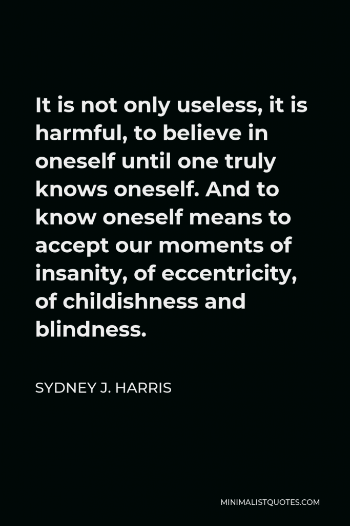 Sydney J. Harris Quote - It is not only useless, it is harmful, to believe in oneself until one truly knows oneself. And to know oneself means to accept our moments of insanity, of eccentricity, of childishness and blindness.