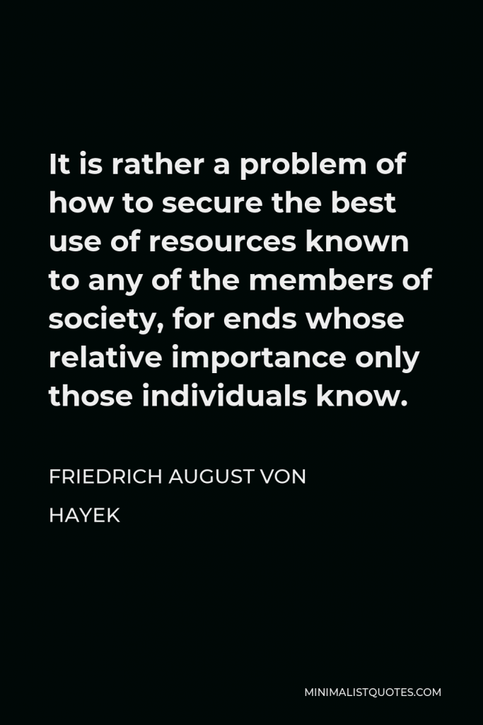 Friedrich August von Hayek Quote - It is rather a problem of how to secure the best use of resources known to any of the members of society, for ends whose relative importance only those individuals know.