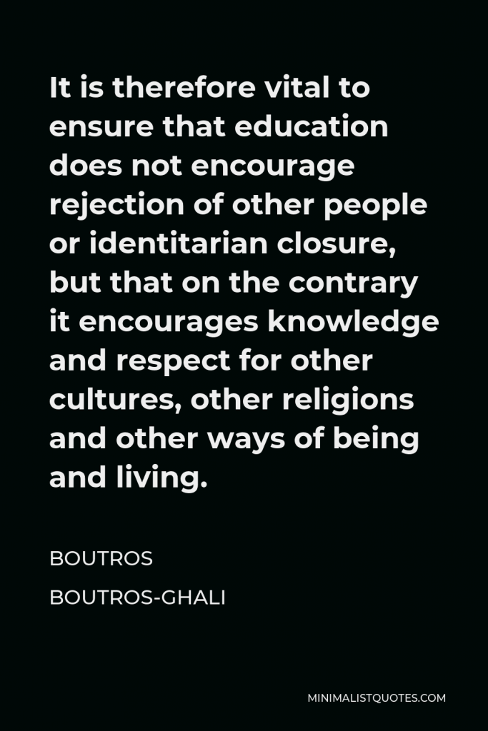 Boutros Boutros-Ghali Quote - It is therefore vital to ensure that education does not encourage rejection of other people or identitarian closure, but that on the contrary it encourages knowledge and respect for other cultures, other religions and other ways of being and living.