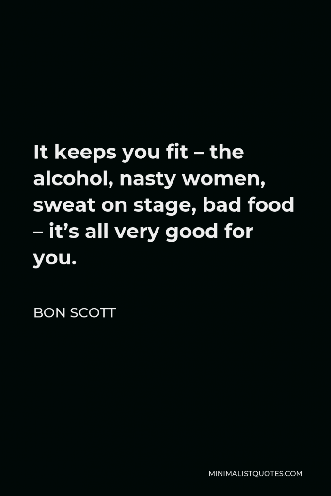 Bon Scott Quote - It keeps you fit – the alcohol, nasty women, sweat on stage, bad food – it’s all very good for you.