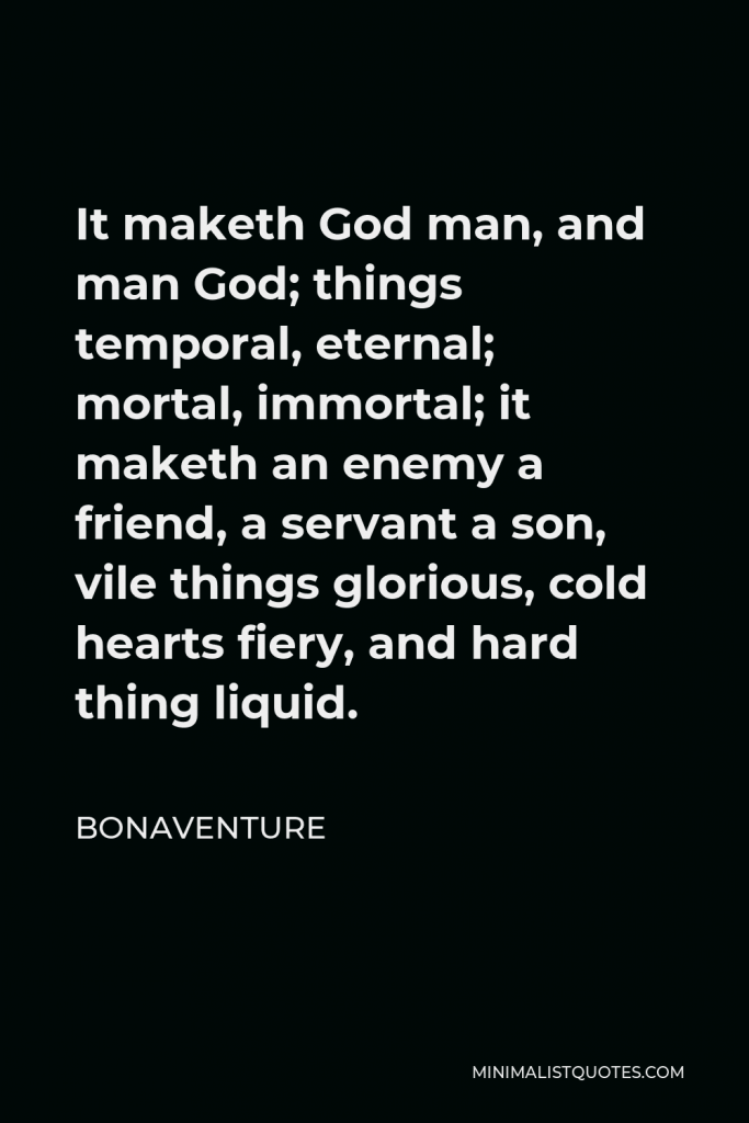 Bonaventure Quote - It maketh God man, and man God; things temporal, eternal; mortal, immortal; it maketh an enemy a friend, a servant a son, vile things glorious, cold hearts fiery, and hard thing liquid.