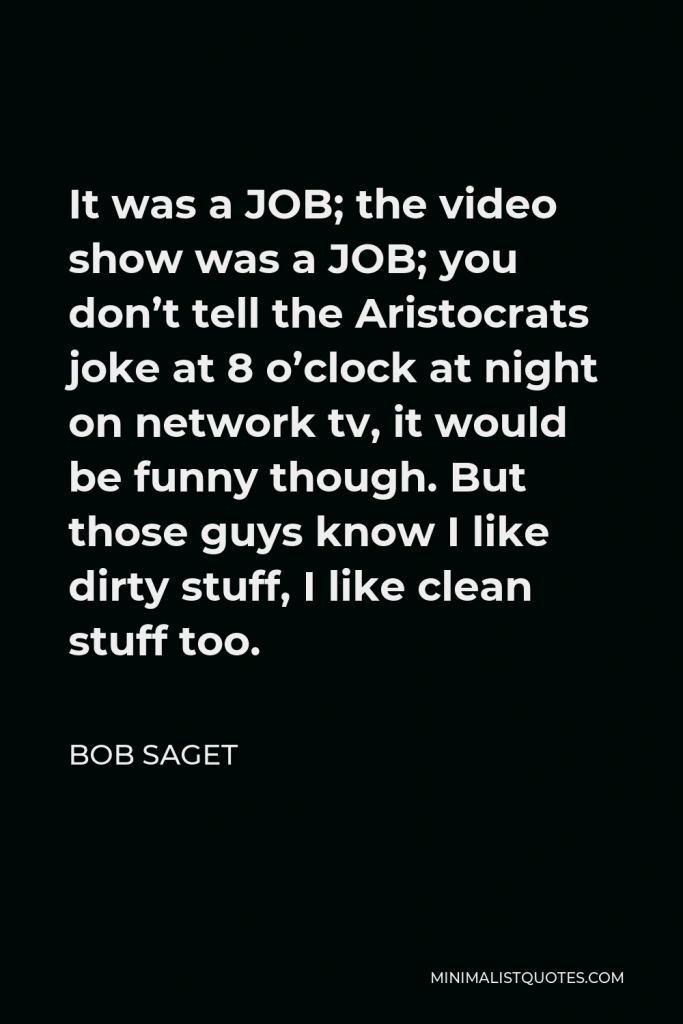 Bob Saget Quote - It was a JOB; the video show was a JOB; you don’t tell the Aristocrats joke at 8 o’clock at night on network tv, it would be funny though. But those guys know I like dirty stuff, I like clean stuff too.