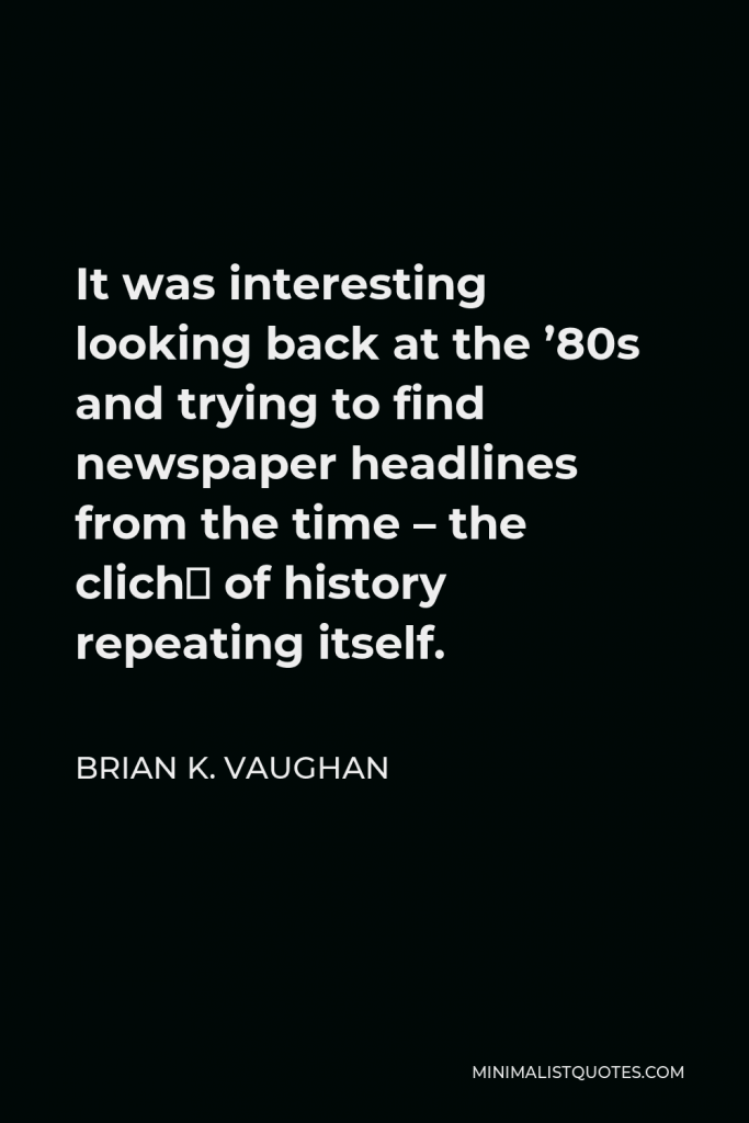 Brian K. Vaughan Quote - It was interesting looking back at the ’80s and trying to find newspaper headlines from the time – the cliché of history repeating itself.