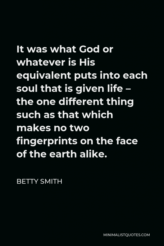 Betty Smith Quote - It was what God or whatever is His equivalent puts into each soul that is given life – the one different thing such as that which makes no two fingerprints on the face of the earth alike.