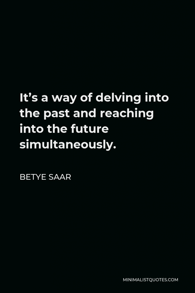 Betye Saar Quote - It’s a way of delving into the past and reaching into the future simultaneously.