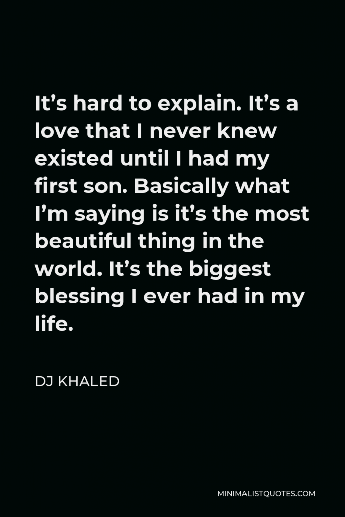 DJ Khaled Quote - It’s hard to explain. It’s a love that I never knew existed until I had my first son. Basically what I’m saying is it’s the most beautiful thing in the world. It’s the biggest blessing I ever had in my life.