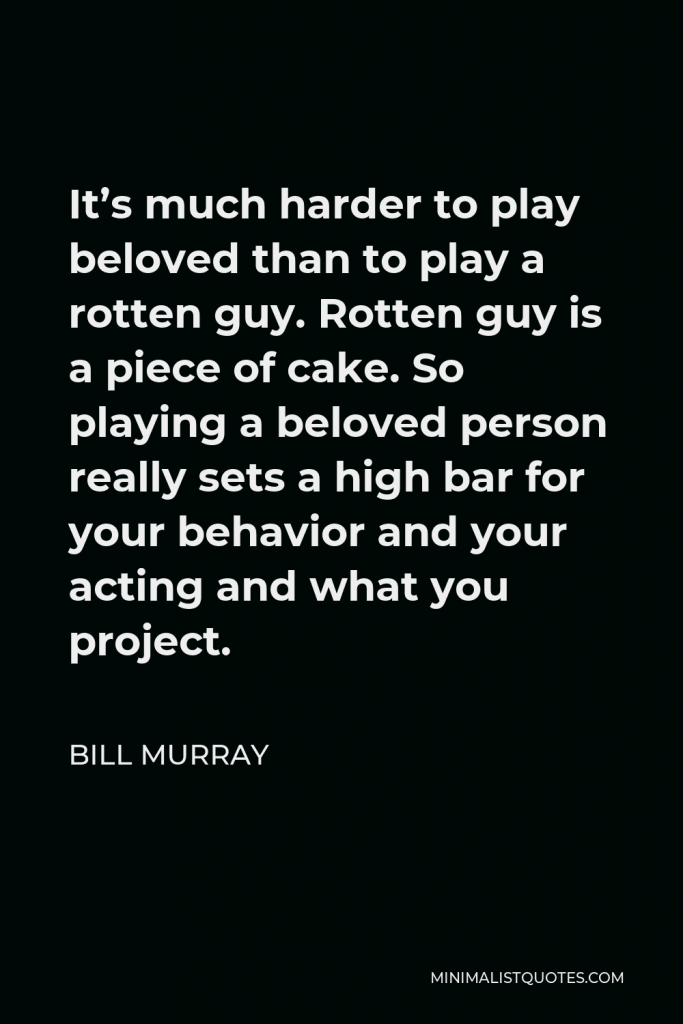 Bill Murray Quote - It’s much harder to play beloved than to play a rotten guy. Rotten guy is a piece of cake. So playing a beloved person really sets a high bar for your behavior and your acting and what you project.