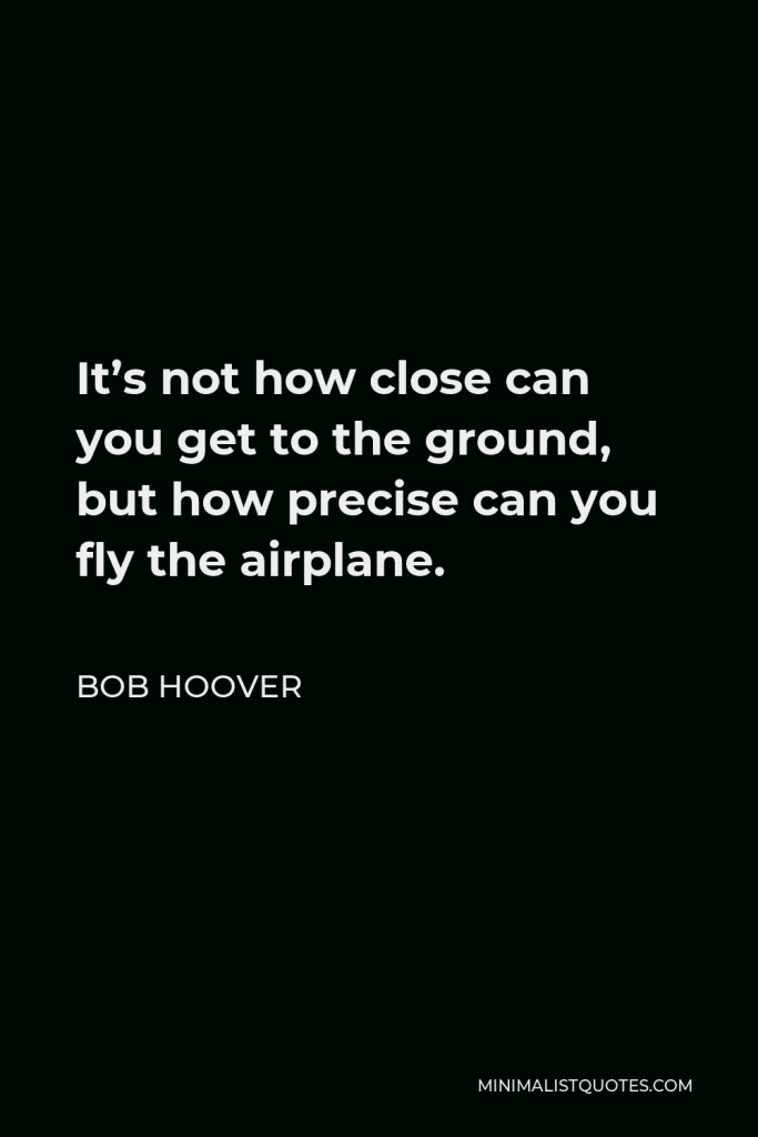Bob Hoover Quote - It’s not how close can you get to the ground, but how precise can you fly the airplane.
