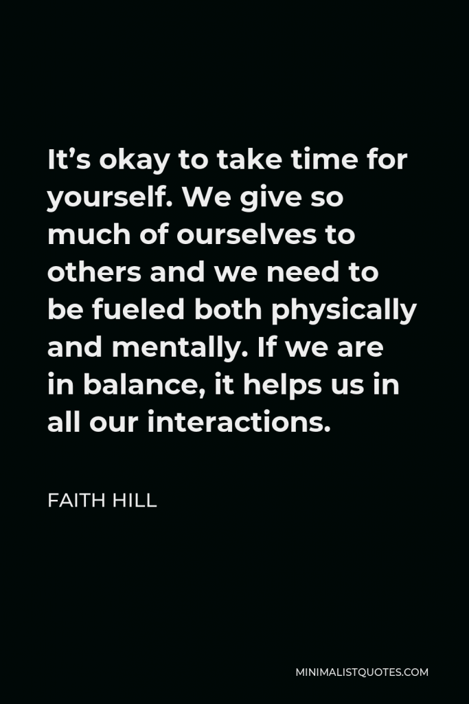 Faith Hill Quote - It’s okay to take time for yourself. We give so much of ourselves to others and we need to be fueled both physically and mentally. If we are in balance, it helps us in all our interactions.