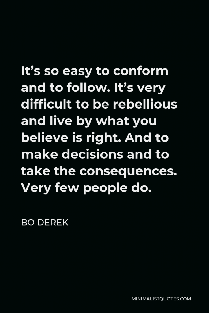 Bo Derek Quote - It’s so easy to conform and to follow. It’s very difficult to be rebellious and live by what you believe is right. And to make decisions and to take the consequences. Very few people do.