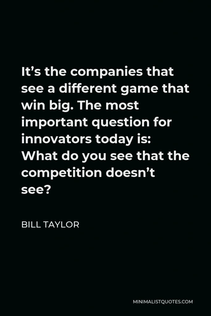 Bill Taylor Quote - It’s the companies that see a different game that win big. The most important question for innovators today is: What do you see that the competition doesn’t see?