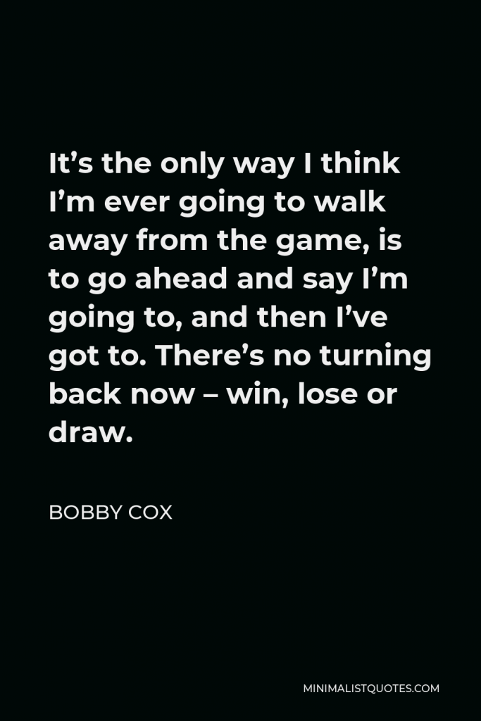 Bobby Cox Quote - It’s the only way I think I’m ever going to walk away from the game, is to go ahead and say I’m going to, and then I’ve got to. There’s no turning back now – win, lose or draw.