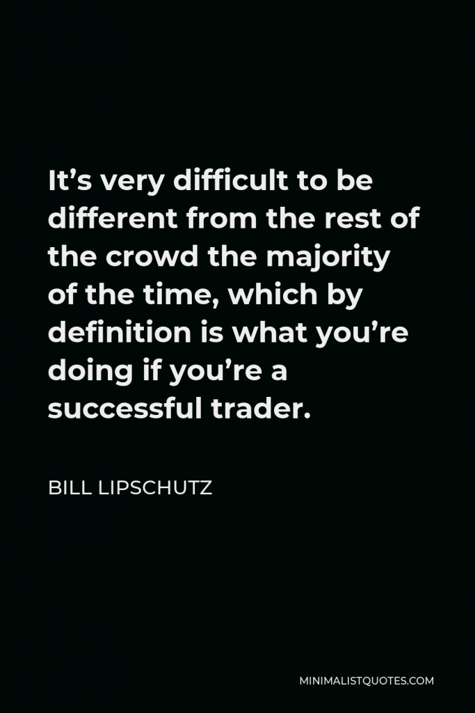 Bill Lipschutz Quote - It’s very difficult to be different from the rest of the crowd the majority of the time, which by definition is what you’re doing if you’re a successful trader.
