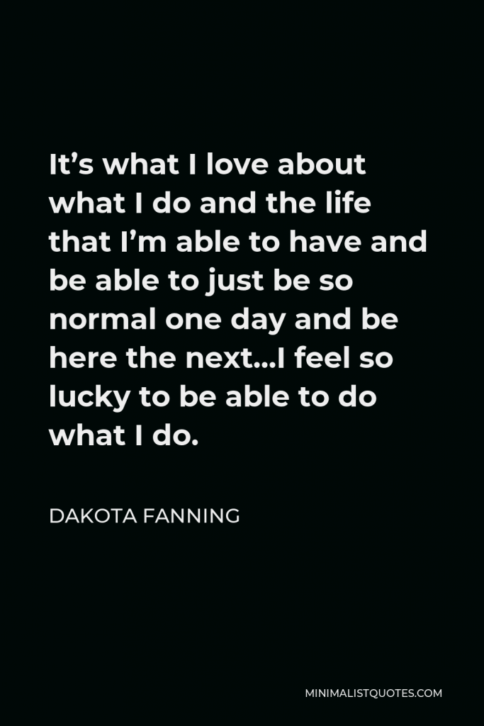 Dakota Fanning Quote - It’s what I love about what I do and the life that I’m able to have and be able to just be so normal one day and be here the next…I feel so lucky to be able to do what I do.