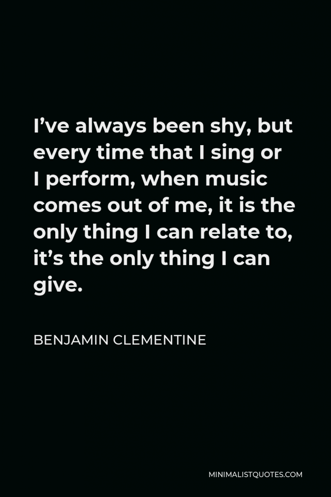 Benjamin Clementine Quote - I’ve always been shy, but every time that I sing or I perform, when music comes out of me, it is the only thing I can relate to, it’s the only thing I can give.
