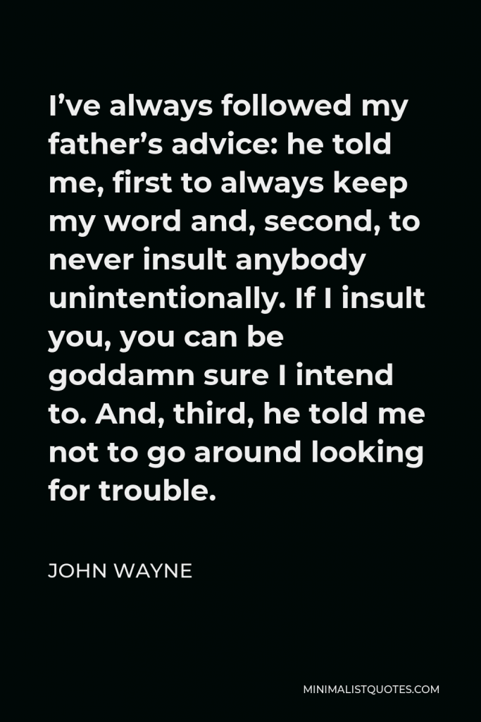 John Wayne Quote - I’ve always followed my father’s advice: he told me, first to always keep my word and, second, to never insult anybody unintentionally. If I insult you, you can be goddamn sure I intend to. And, third, he told me not to go around looking for trouble.
