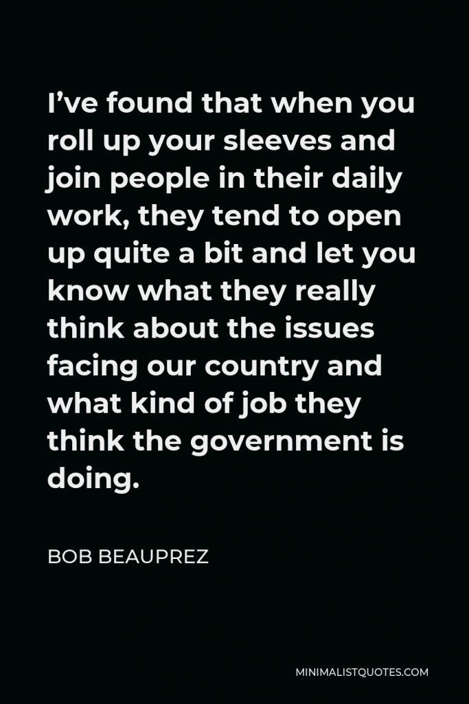 Bob Beauprez Quote - I’ve found that when you roll up your sleeves and join people in their daily work, they tend to open up quite a bit and let you know what they really think about the issues facing our country and what kind of job they think the government is doing.