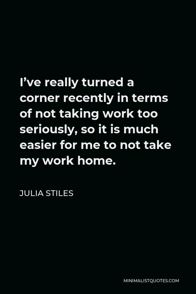 Julia Stiles Quote - I’ve really turned a corner recently in terms of not taking work too seriously, so it is much easier for me to not take my work home.
