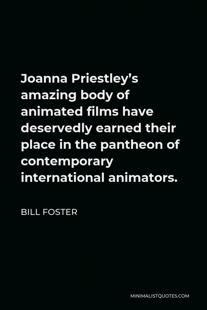 Bill Foster Quote - Joanna Priestley’s amazing body of animated films have deservedly earned their place in the pantheon of contemporary international animators.