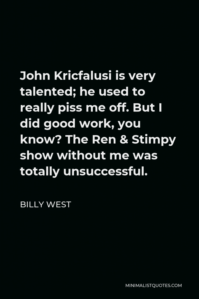 Billy West Quote - John Kricfalusi is very talented; he used to really piss me off. But I did good work, you know? The Ren & Stimpy show without me was totally unsuccessful.