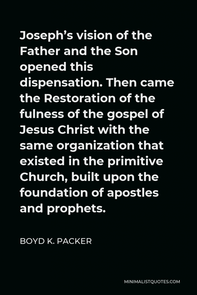 Boyd K. Packer Quote - Joseph’s vision of the Father and the Son opened this dispensation. Then came the Restoration of the fulness of the gospel of Jesus Christ with the same organization that existed in the primitive Church, built upon the foundation of apostles and prophets.
