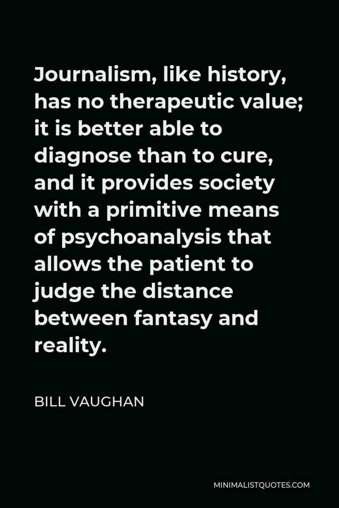 Bill Vaughan Quote - Journalism, like history, has no therapeutic value; it is better able to diagnose than to cure, and it provides society with a primitive means of psychoanalysis that allows the patient to judge the distance between fantasy and reality.