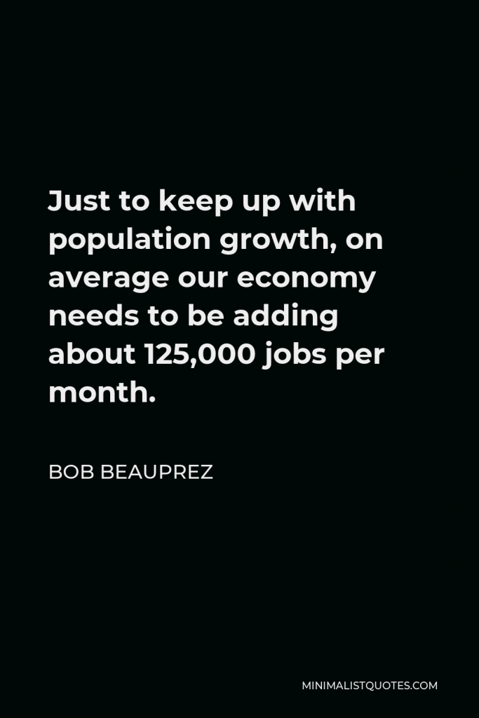 Bob Beauprez Quote - Just to keep up with population growth, on average our economy needs to be adding about 125,000 jobs per month.