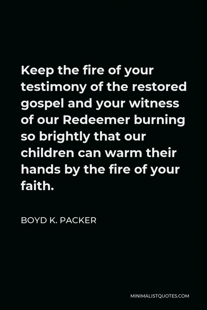 Boyd K. Packer Quote - Keep the fire of your testimony of the restored gospel and your witness of our Redeemer burning so brightly that our children can warm their hands by the fire of your faith.