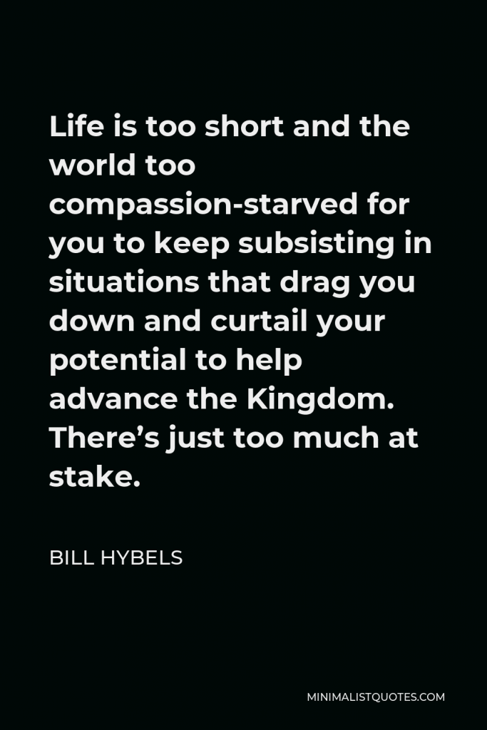 Bill Hybels Quote - Life is too short and the world too compassion-starved for you to keep subsisting in situations that drag you down and curtail your potential to help advance the Kingdom. There’s just too much at stake.