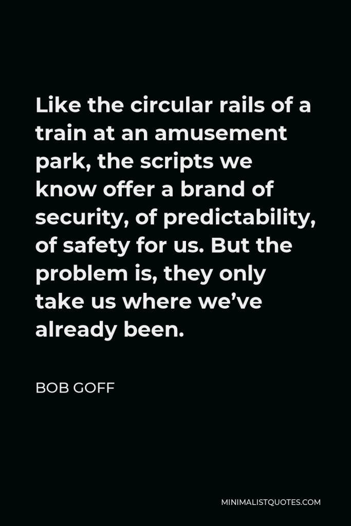 Bob Goff Quote - Like the circular rails of a train at an amusement park, the scripts we know offer a brand of security, of predictability, of safety for us. But the problem is, they only take us where we’ve already been.
