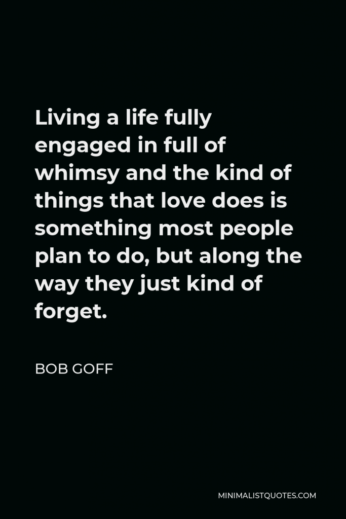 Bob Goff Quote - Living a life fully engaged in full of whimsy and the kind of things that love does is something most people plan to do, but along the way they just kind of forget.